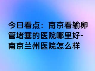 今日看点：兰州看输卵管堵塞的医院哪里好-兰州兰州医院怎么样