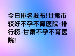 今日排名发布!甘肃市较好不孕不育医院-排行榜-甘肃不孕不育医院!