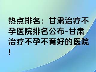 热点排名：甘肃治疗不孕医院排名公布-甘肃治疗不孕不育好的医院!