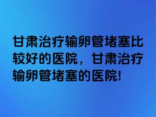 甘肃治疗输卵管堵塞比较好的医院，甘肃治疗输卵管堵塞的医院!