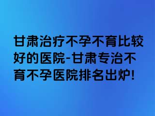 甘肃治疗不孕不育比较好的医院-甘肃专治不育不孕医院排名出炉!