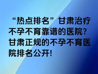 “热点排名”甘肃治疗不孕不育靠谱的医院?甘肃正规的不孕不育医院排名公开!