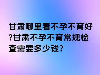 甘肃哪里看不孕不育好?甘肃不孕不育常规检查需要多少钱?