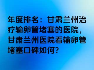 年度排名：甘肃兰州治疗输卵管堵塞的医院，甘肃兰州医院看输卵管堵塞口碑如何?