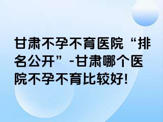 甘肃不孕不育医院“排名公开”-甘肃哪个医院不孕不育比较好!