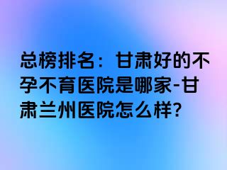 总榜排名：甘肃好的不孕不育医院是哪家-甘肃兰州医院怎么样?