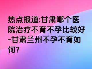 热点报道:甘肃哪个医院治疗不育不孕比较好-甘肃兰州不孕不育如何?