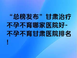 “总榜发布”甘肃治疗不孕不育哪家医院好-不孕不育甘肃医院排名!