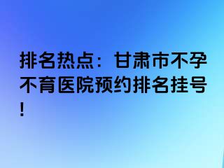 排名热点：甘肃市不孕不育医院预约排名挂号!