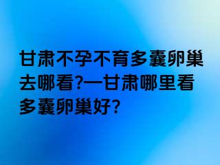 甘肃不孕不育多囊卵巢去哪看?—甘肃哪里看多囊卵巢好?