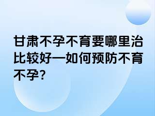 甘肃不孕不育要哪里治比较好—如何预防不育不孕?