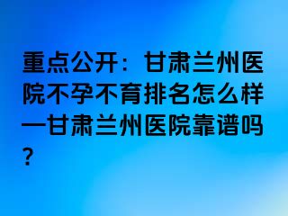 重点公开：甘肃兰州医院不孕不育排名怎么样—甘肃兰州医院靠谱吗?