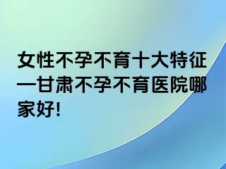 女性不孕不育十大特征—甘肃不孕不育医院哪家好!