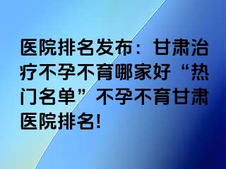 医院排名发布：甘肃治疗不孕不育哪家好“热门名单”不孕不育甘肃医院排名!