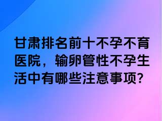 甘肃排名前十不孕不育医院，输卵管性不孕生活中有哪些注意事项?