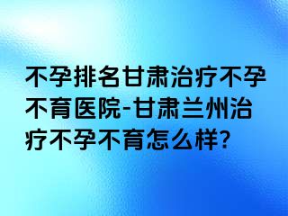 不孕排名甘肃治疗不孕不育医院-甘肃兰州治疗不孕不育怎么样?