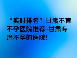 “实时排名”甘肃不育不孕医院推荐-甘肃专治不孕的医院!