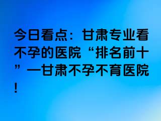 今日看点：甘肃专业看不孕的医院“排名前十”—甘肃不孕不育医院!