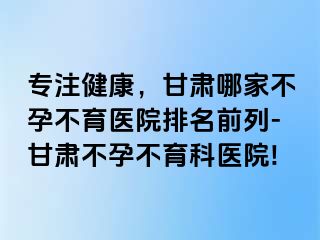 专注健康，甘肃哪家不孕不育医院排名前列-甘肃不孕不育科医院!