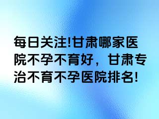 每日关注!甘肃哪家医院不孕不育好，甘肃专治不育不孕医院排名!