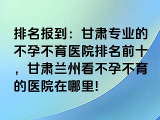 排名报到：甘肃专业的不孕不育医院排名前十，甘肃兰州看不孕不育的医院在哪里!