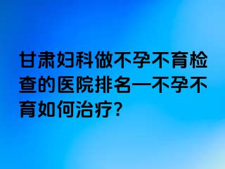 甘肃妇科做不孕不育检查的医院排名—不孕不育如何治疗?