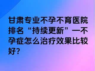 甘肃专业不孕不育医院排名“持续更新”—不孕症怎么治疗效果比较好?