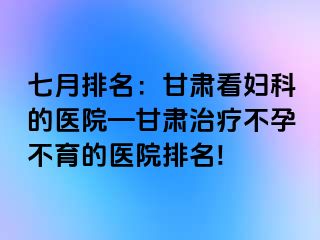 七月排名：甘肃看妇科的医院—甘肃治疗不孕不育的医院排名!