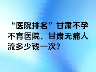 “医院排名”甘肃不孕不育医院，甘肃无痛人流多少钱一次?