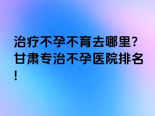 治疗不孕不育去哪里?甘肃专治不孕医院排名!