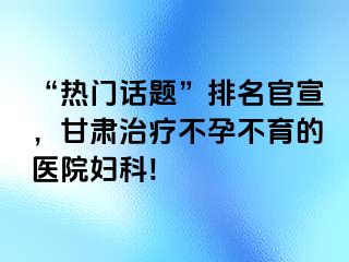 “热门话题”排名官宣，甘肃治疗不孕不育的医院妇科!