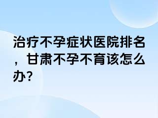 治疗不孕症状医院排名，甘肃不孕不育该怎么办?