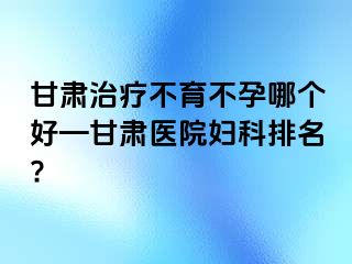 甘肃治疗不育不孕哪个好—甘肃医院妇科排名?