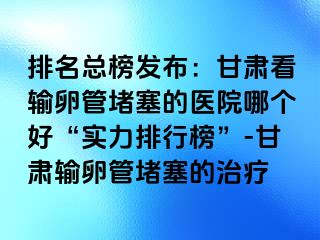 排名总榜发布：甘肃看输卵管堵塞的医院哪个好“实力排行榜”-甘肃输卵管堵塞的治疗