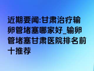 近期要闻:甘肃治疗输卵管堵塞哪家好_输卵管堵塞甘肃医院排名前十推荐