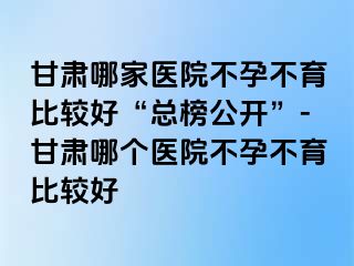 甘肃哪家医院不孕不育比较好“总榜公开”-甘肃哪个医院不孕不育比较好