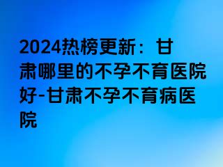 2024热榜更新：甘肃哪里的不孕不育医院好-甘肃不孕不育病医院