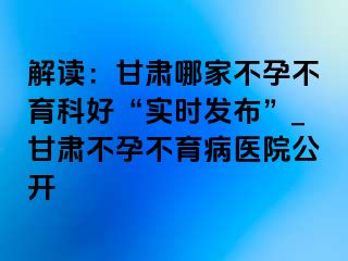 解读：甘肃哪家不孕不育科好“实时发布”_甘肃不孕不育病医院公开