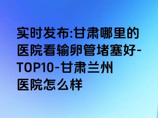 实时发布:甘肃哪里的医院看输卵管堵塞好-TOP10-甘肃兰州医院怎么样