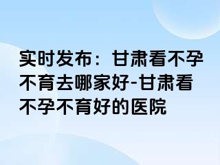 实时发布：甘肃看不孕不育去哪家好-甘肃看不孕不育好的医院