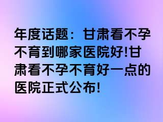 年度话题：甘肃看不孕不育到哪家医院好!甘肃看不孕不育好一点的医院正式公布!