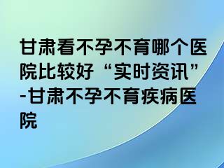 甘肃看不孕不育哪个医院比较好“实时资讯”-甘肃不孕不育疾病医院