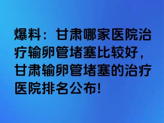 爆料：甘肃哪家医院治疗输卵管堵塞比较好，甘肃输卵管堵塞的治疗医院排名公布!