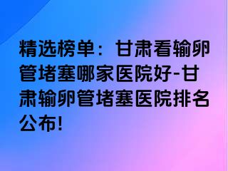 精选榜单：甘肃看输卵管堵塞哪家医院好-甘肃输卵管堵塞医院排名公布!