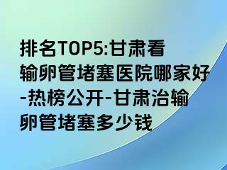 排名TOP5:甘肃看输卵管堵塞医院哪家好-热榜公开-甘肃治输卵管堵塞多少钱