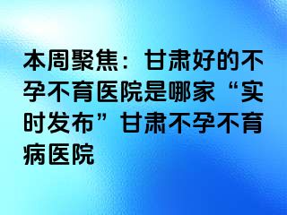 本周聚焦：甘肃好的不孕不育医院是哪家“实时发布”甘肃不孕不育病医院