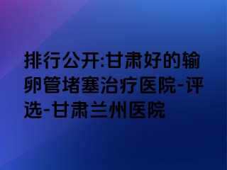 排行公开:甘肃好的输卵管堵塞治疗医院-评选-甘肃兰州医院