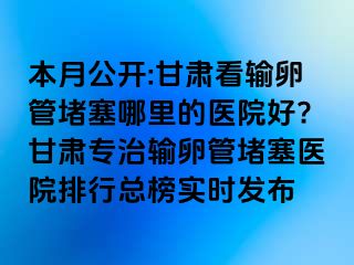 本月公开:甘肃看输卵管堵塞哪里的医院好?甘肃专治输卵管堵塞医院排行总榜实时发布