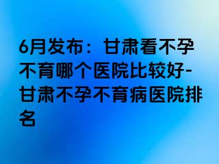 6月发布：甘肃看不孕不育哪个医院比较好-甘肃不孕不育病医院排名