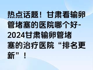 热点话题！甘肃看输卵管堵塞的医院哪个好-2024甘肃输卵管堵塞的治疗医院“排名更新”！